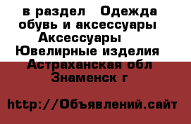  в раздел : Одежда, обувь и аксессуары » Аксессуары »  » Ювелирные изделия . Астраханская обл.,Знаменск г.